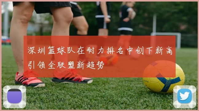 深圳篮球队在耐力排名中创下新高引领全联盟新趋势