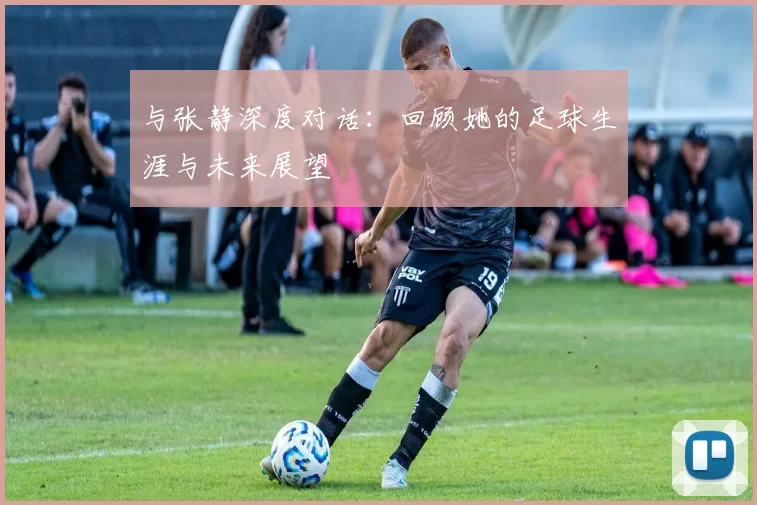 与张静深度对话：回顾她的足球生涯与未来展望