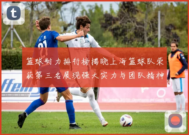篮球耐力排行榜揭晓上海篮球队荣获第三名展现强大实力与团队精神