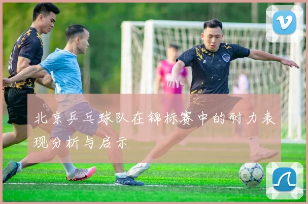 北京乒乓球队在锦标赛中的耐力表现分析与启示