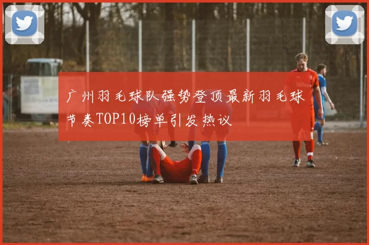 广州羽毛球队强势登顶最新羽毛球节奏TOP10榜单引发热议