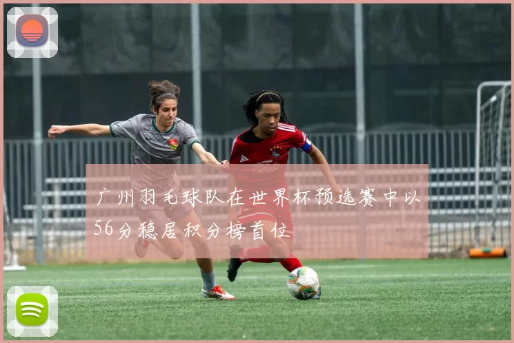 广州羽毛球队在世界杯预选赛中以56分稳居积分榜首位