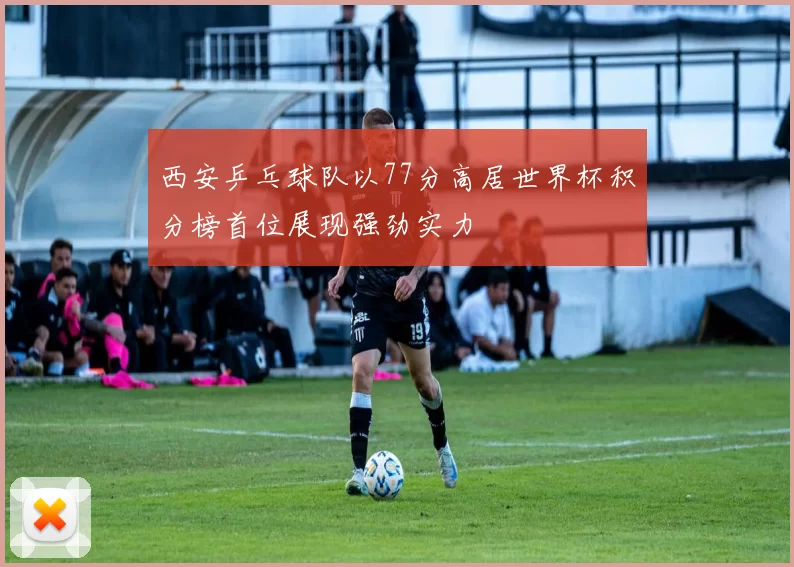 西安乒乓球队以77分高居世界杯积分榜首位展现强劲实力