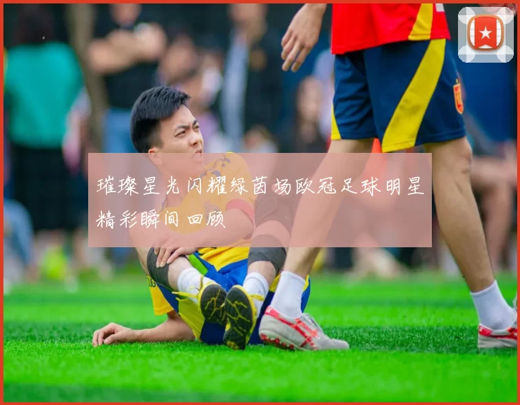 璀璨星光闪耀绿茵场欧冠足球明星精彩瞬间回顾