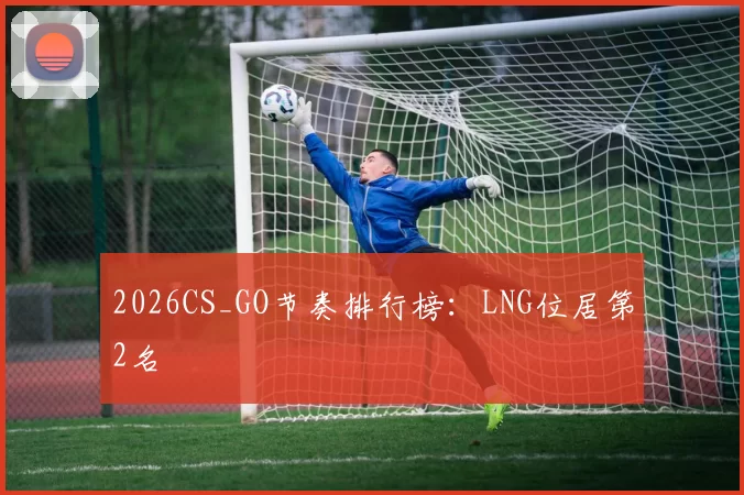2026CS_GO节奏排行榜：LNG位居第2名